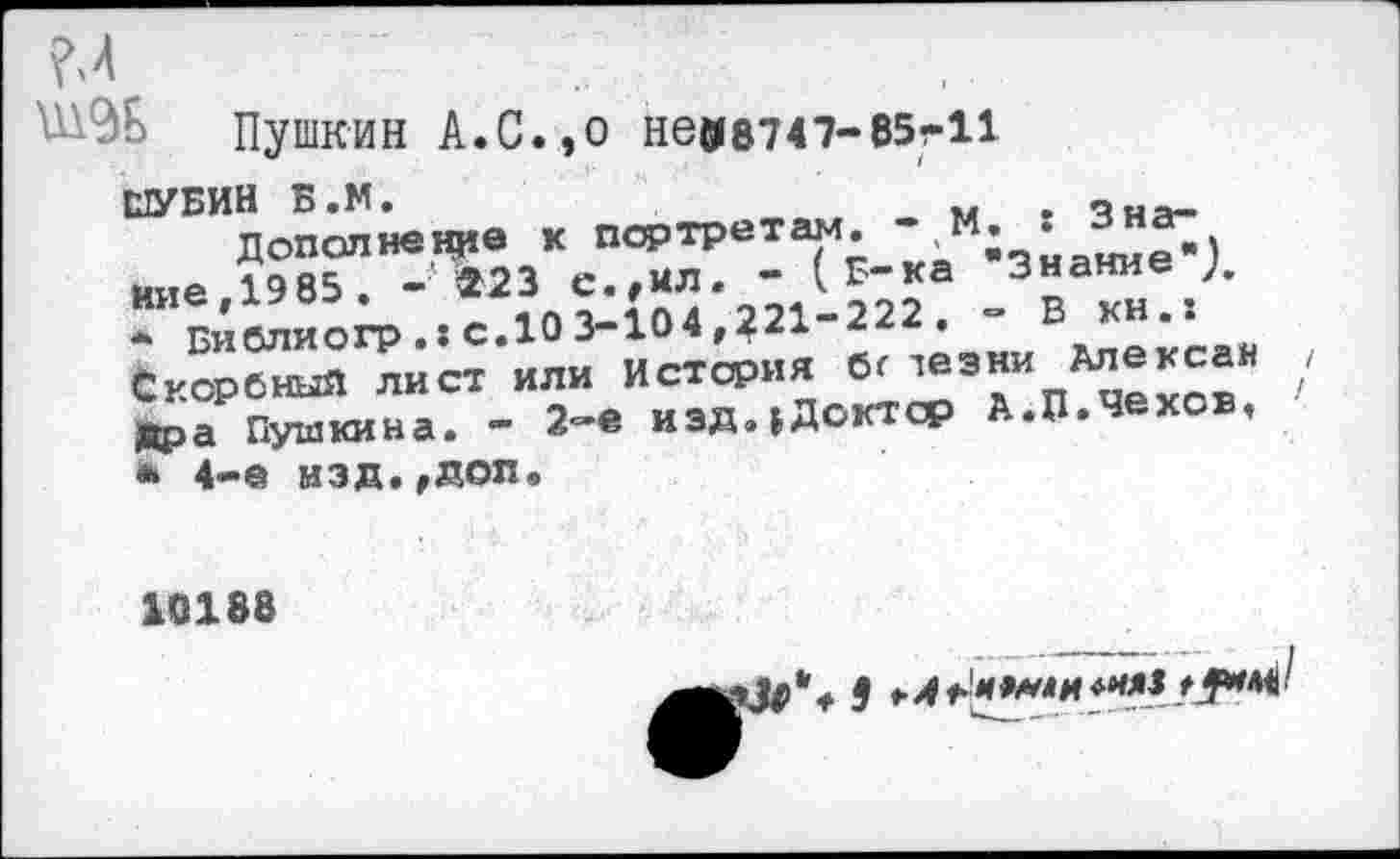 ﻿Пушкин А.С.,О Н6С18747-85-11
ШУБИН Б.М.	. „ня_
Дополнение к портретам. “.м* • . иие.1985 . -223 с.,ил. - ( В-ка Знание ),
*	Библиогр.хс.103-104,221-222. - В Скорбный лист или история бг лезни Алексеи дра Пушкина. - 2-е иэдиДоктср А.П.Чехов,
•	4-е изд.,допв
/
/
10188
